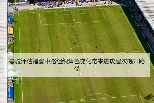 曼城评估福登中路组织角色变化带来进攻层次提升路径