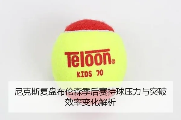 尼克斯复盘布伦森季后赛持球压力与突破效率变化解析