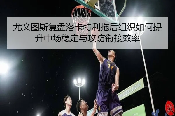尤文图斯复盘洛卡特利拖后组织如何提升中场稳定与攻防衔接效率