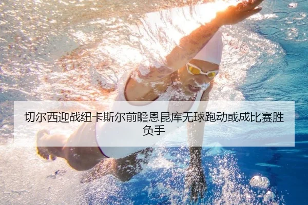 切尔西迎战纽卡斯尔前瞻恩昆库无球跑动或成比赛胜负手